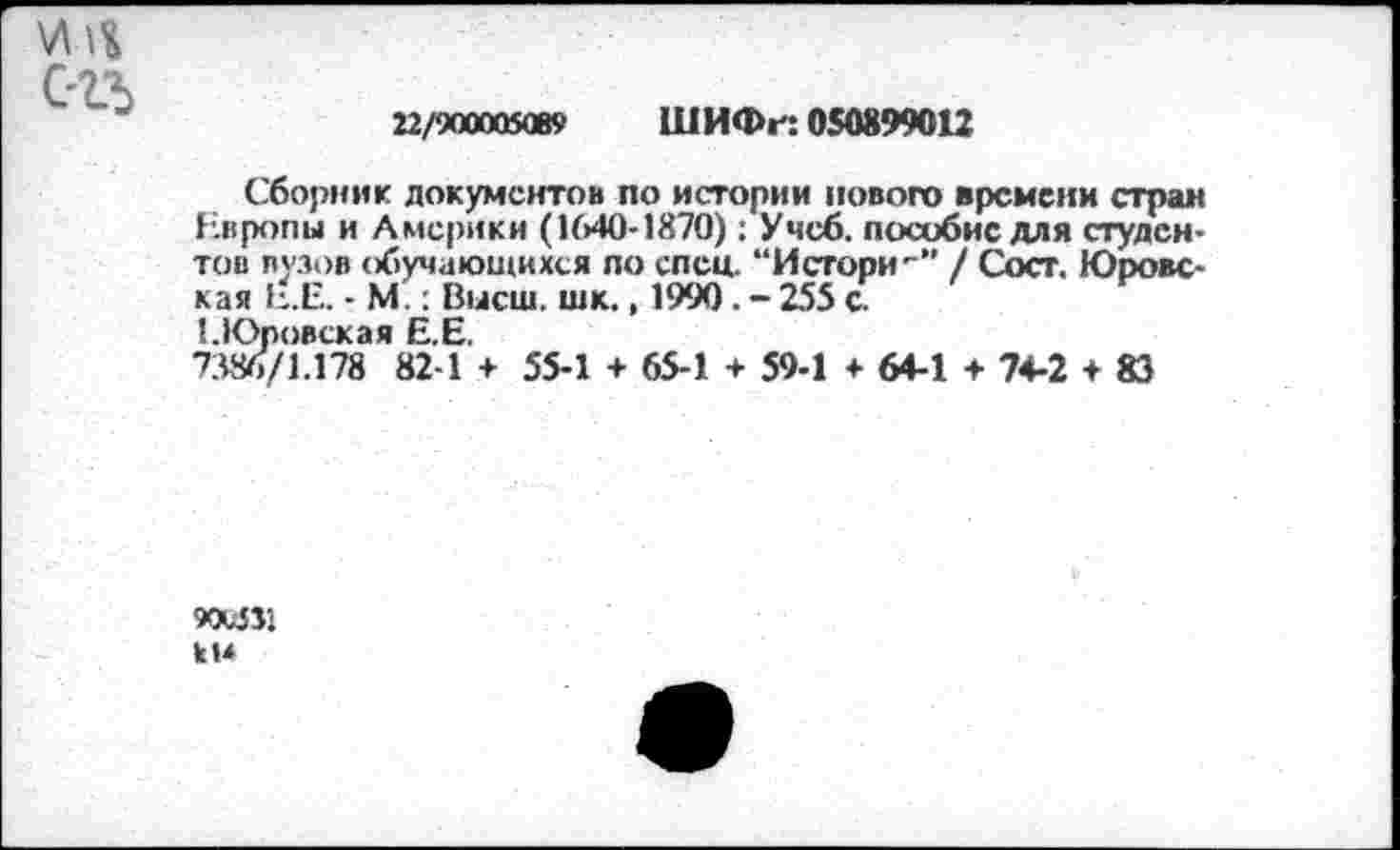 ﻿
22/900005089 ШИФг: 0S0899O12
Сборник документов по истории нового времени стран Европы и Америки (1640-1870): Учеб, пособие для студентов вузов обучающихся по спец. “И сгори-" / Сост. Юровская Е.Е. • М.: Высш. шк., 1990. - 255 с.
ЕЮровская Е.Е.
7386/1.178 82-1 + 55-1 + 65-1 + 59-1 + 64-1 ♦ 74-2 ♦ 83
900511 к 14